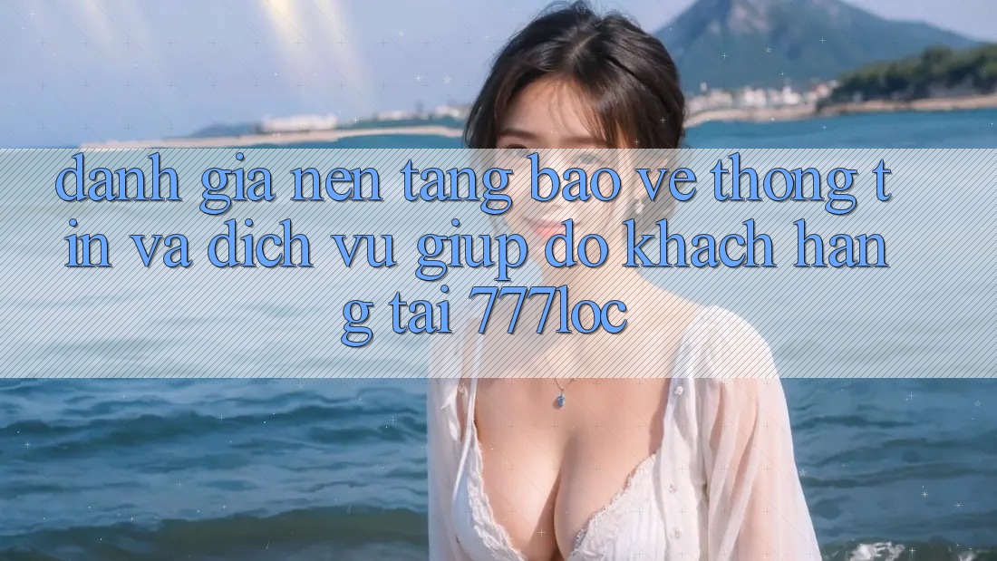 Đánh Giá Nền tảng Bảo vệ thông tin Và Dịch Vụ Giúp đỡ Khách Hàng Tại 777loc