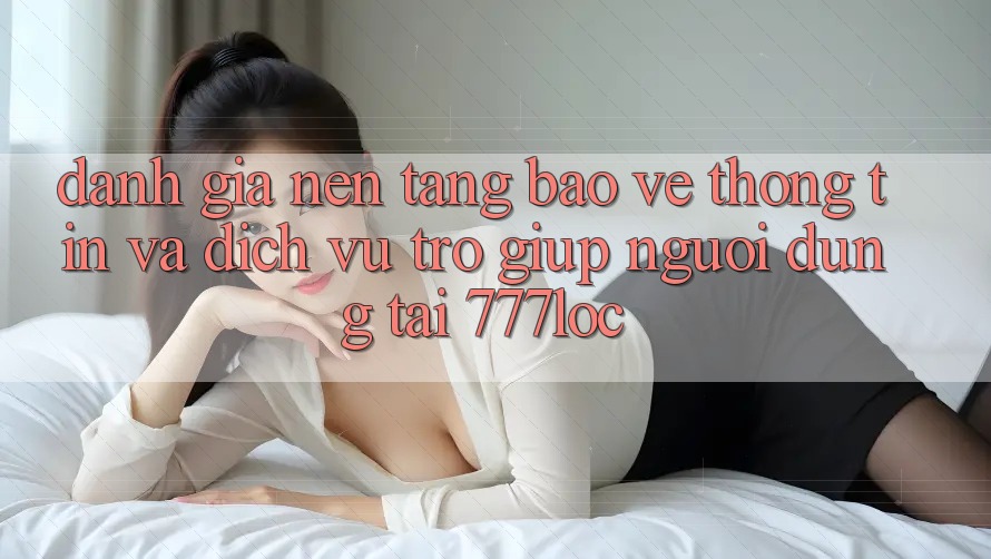 Đánh Giá Nền tảng Bảo vệ thông tin Và Dịch Vụ Trợ giúp Người dùng Tại 777loc