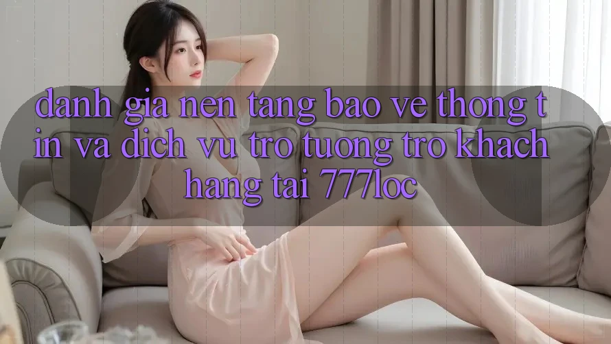 Đánh Giá Nền tảng Bảo vệ thông tin Và Dịch Vụ Trợ tương trợ Khách Hàng Tại 777loc
