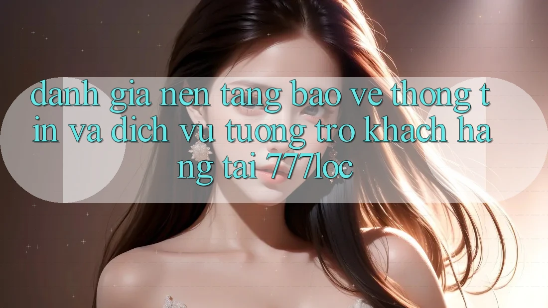 Đánh Giá Nền tảng Bảo vệ thông tin Và Dịch Vụ Tương trợ Khách Hàng Tại 777loc