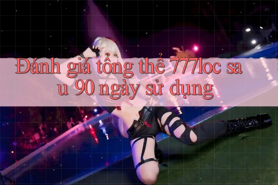 Đánh giá tổng thể 777loc sau 90 ngày sử dụng