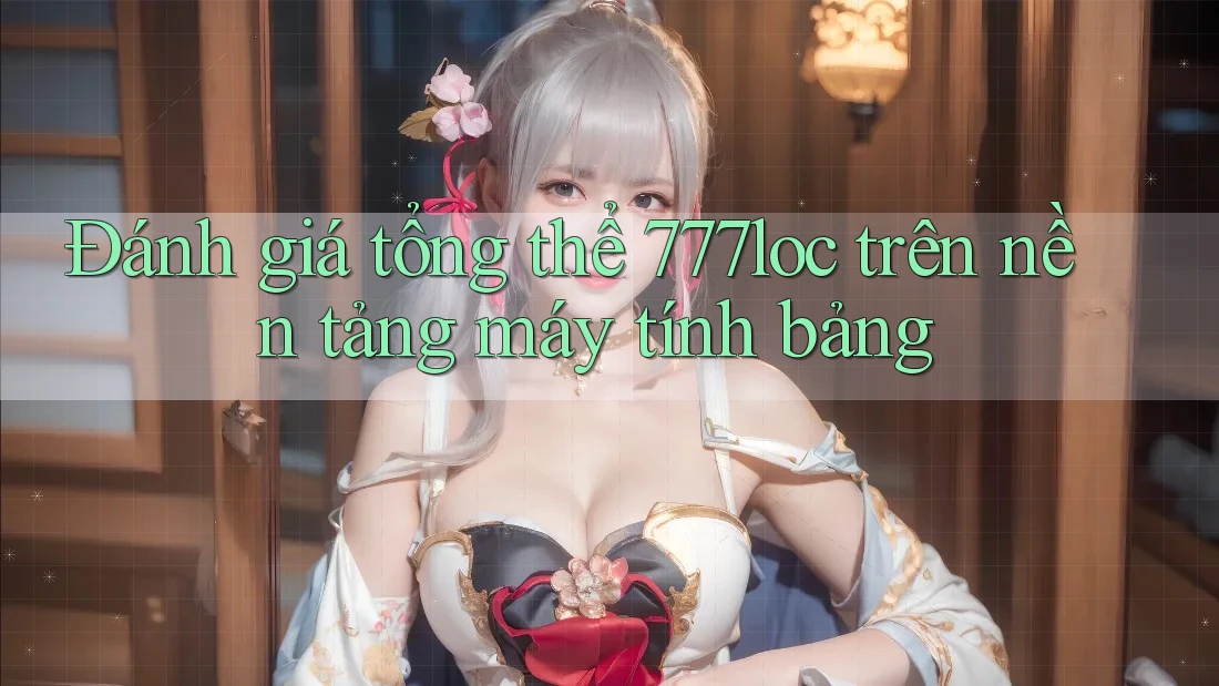 Đánh giá tổng thể 777loc trên nền tảng máy tính bảng