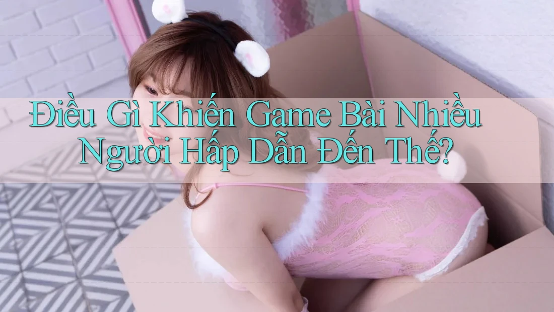 Điều Gì Khiến Game Bài Nhiều Người Hấp Dẫn Đến Thế?