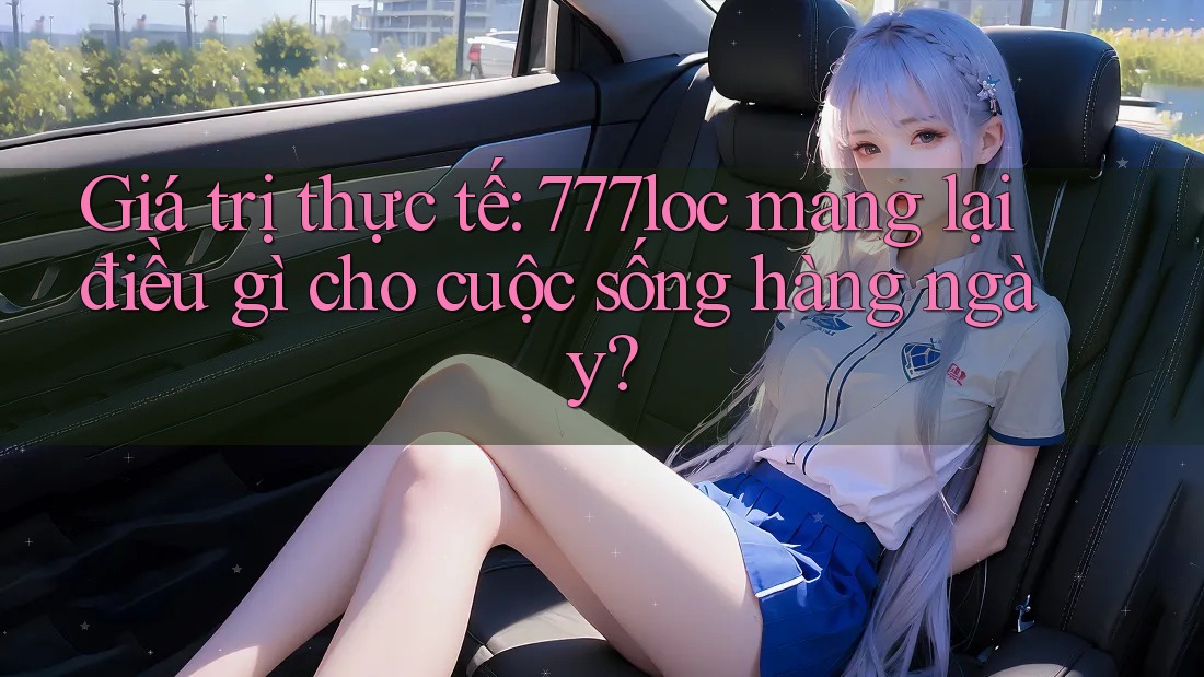 Giá trị thực tế: 777loc mang lại điều gì cho cuộc sống hàng ngày?