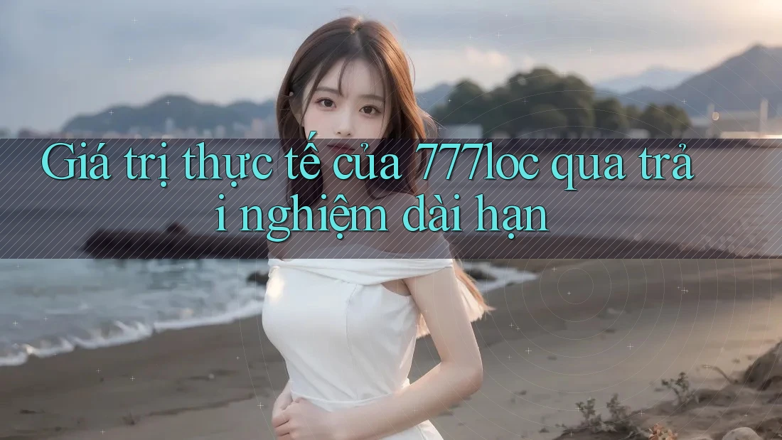 Giá trị thực tế của 777loc qua trải nghiệm dài hạn Giá trị thực tế của 777loc qua trải nghiệm dài hạn