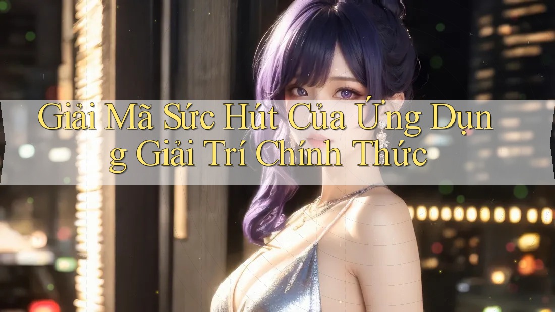 Giải Mã Sức Hút Của Ứng Dụng Giải Trí Chính Thức Giải Mã Sức Hút Của Ứng Dụng Giải Trí Chính Thức