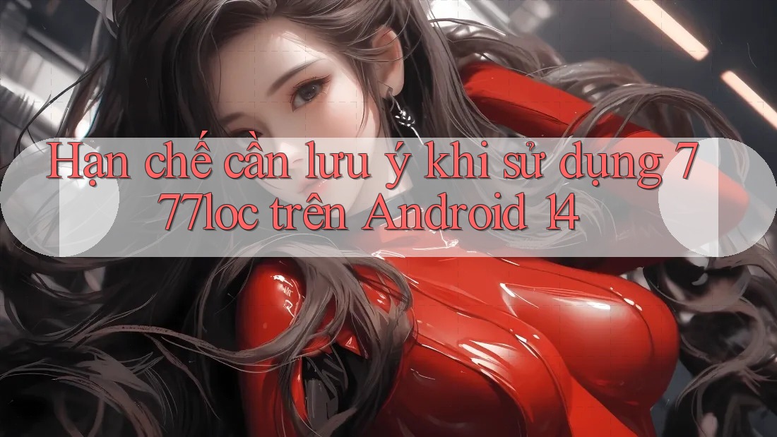 Hạn chế cần lưu ý khi sử dụng 777loc trên Android 14