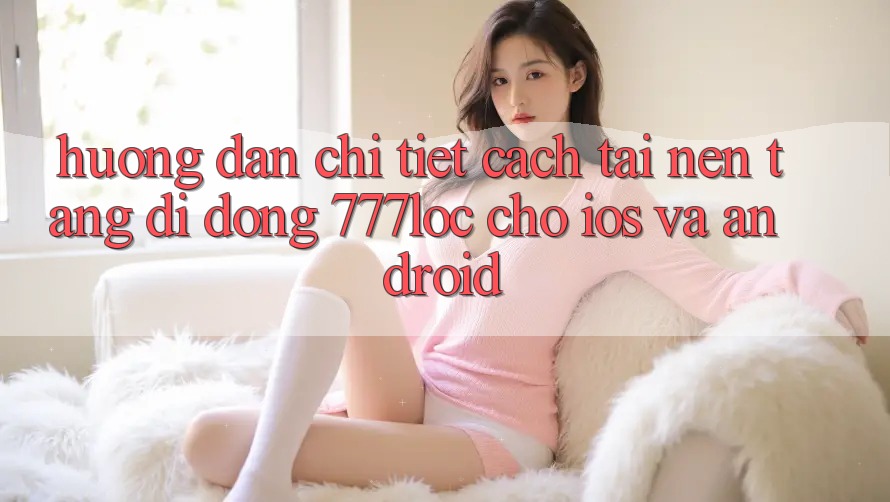 Hướng Dẫn Chi Tiết Cách Tải Nền tảng di động 777loc Cho iOS Và Android Hướng Dẫn Chi Tiết Cách Tải Nền tảng di động 777loc Cho iOS Và Android