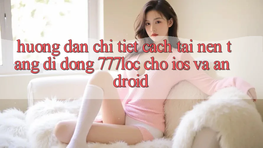 Hướng Dẫn Chi Tiết Cách Tải Nền tảng di động 777loc Cho iOS Và Android