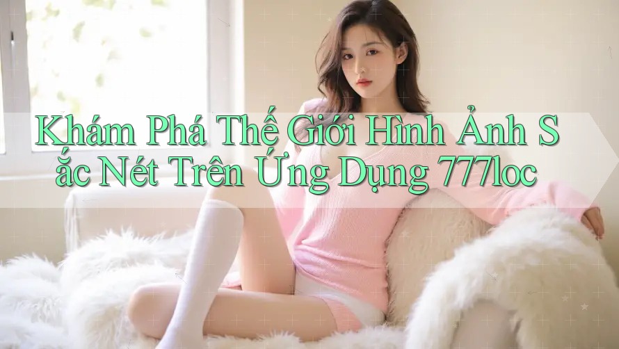 Khám Phá Thế Giới Hình Ảnh Sắc Nét Trên Ứng Dụng 777loc Khám Phá Thế Giới Hình Ảnh Sắc Nét Trên Ứng Dụng 777loc