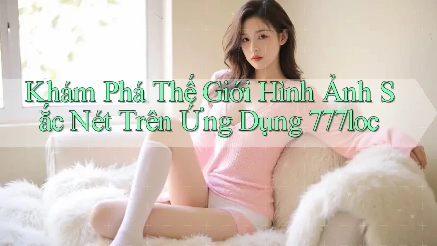 Khám Phá Thế Giới Hình Ảnh Sắc Nét Trên Ứng Dụng 777loc Khám Phá Thế Giới Hình Ảnh Sắc Nét Trên Ứng Dụng 777loc