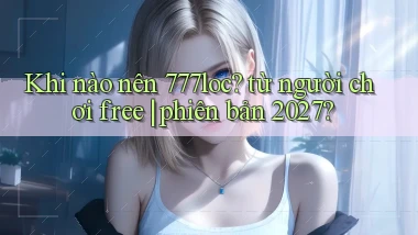 Khi nào nên 777loc từ người chơi free phiên bản 2027