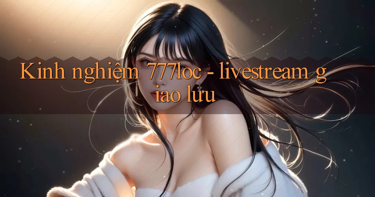 Kinh nghiệm 777loc   livestream giao lưu