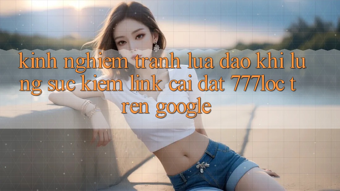 Kinh nghiệm Tránh Lừa Đảo Khi Lùng sục Kiếm Link Cài đặt 777loc Trên Google
