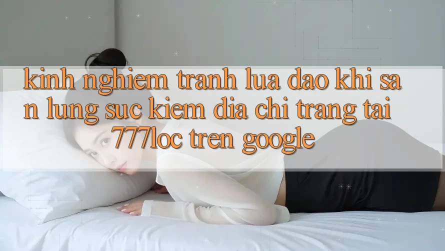 Kinh nghiệm Tránh Lừa Đảo Khi Săn lùng sục kiếm Địa chỉ trang Tải 777loc Trên Google