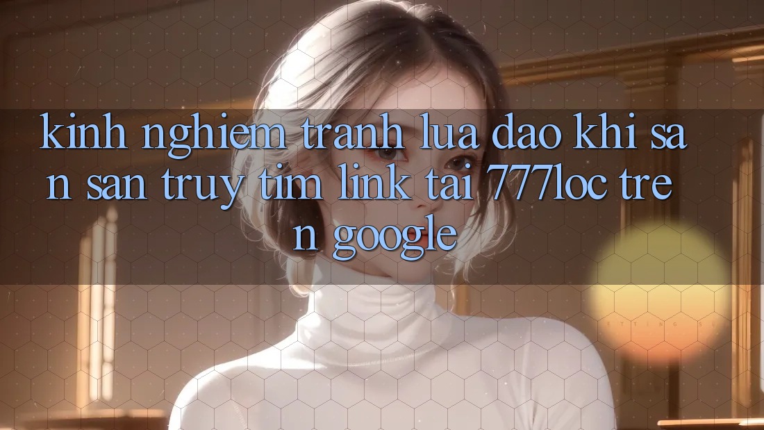 Kinh nghiệm Tránh Lừa Đảo Khi Săn săn truy tìm Link Tải 777loc Trên Google