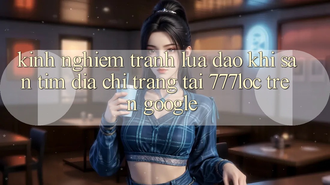 Kinh nghiệm Tránh Lừa Đảo Khi Săn tìm Địa chỉ trang Tải 777loc Trên Google