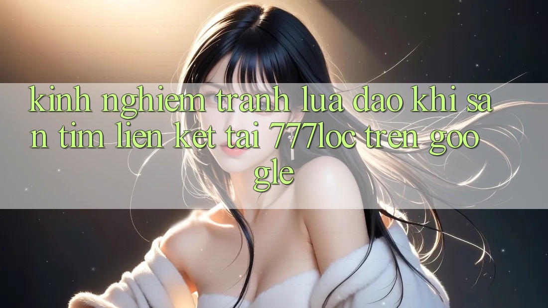 Kinh nghiệm Tránh Lừa Đảo Khi Săn tìm Liên kết Tải 777loc Trên Google