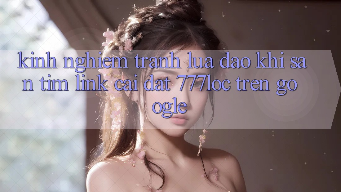 Kinh nghiệm Tránh Lừa Đảo Khi Săn tìm Link Cài đặt 777loc Trên Google