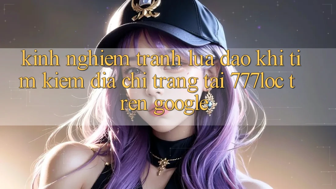 Kinh nghiệm Tránh Lừa Đảo Khi Tìm Kiếm Địa chỉ trang Tải 777loc Trên Google