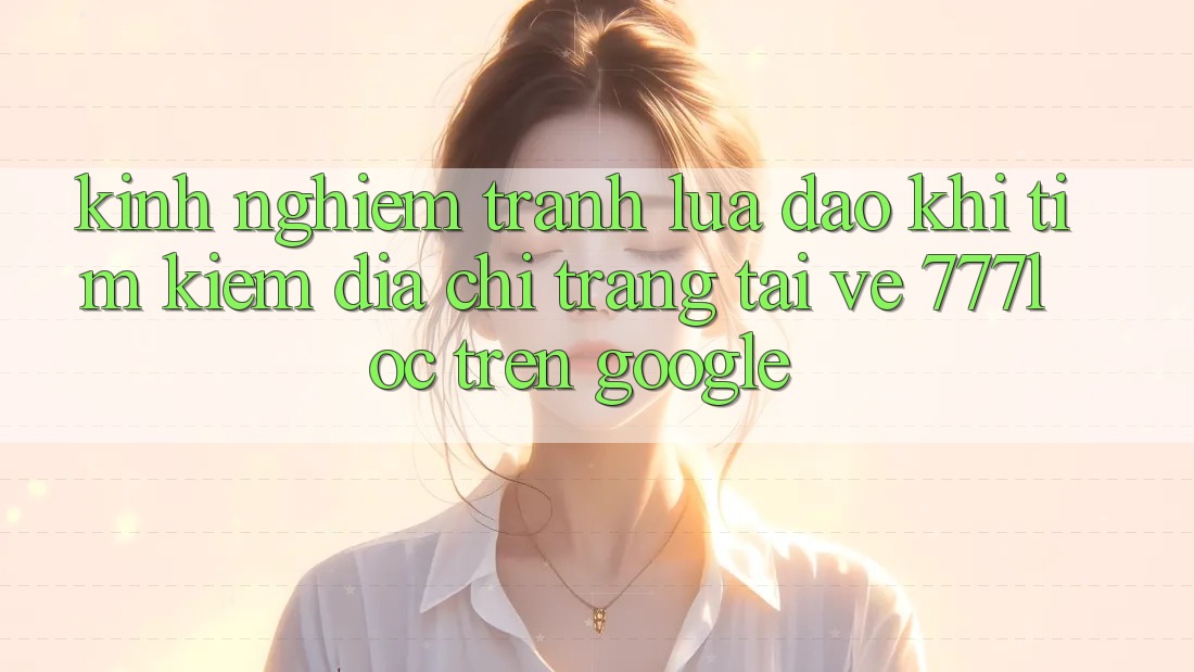 Kinh nghiệm Tránh Lừa Đảo Khi Tìm Kiếm Địa chỉ trang Tải về 777loc Trên Google