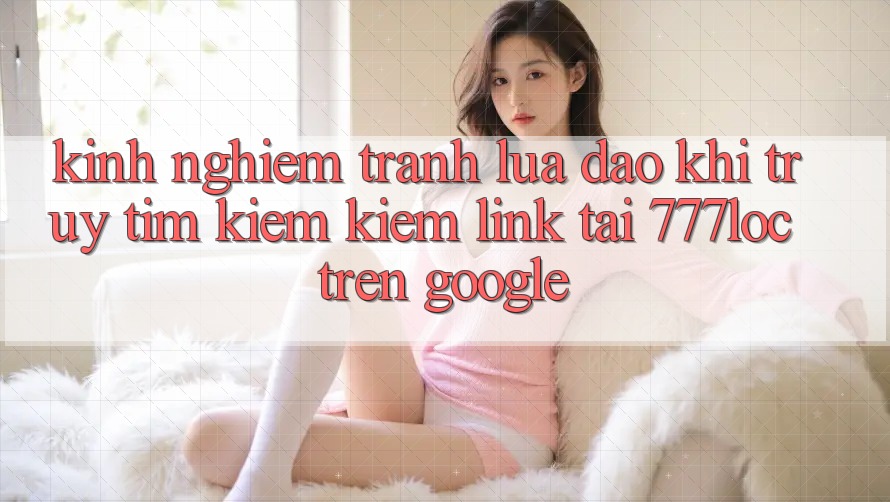 Kinh nghiệm Tránh Lừa Đảo Khi Truy tìm kiếm Kiếm Link Tải 777loc Trên Google Kinh nghiệm Tránh Lừa Đảo Khi Truy tìm kiếm Kiếm Link Tải 777loc Trên Google
