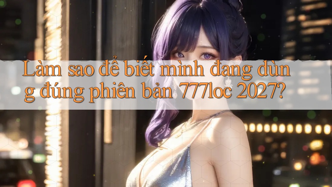 Làm sao để biết mình đang dùng đúng phiên bản 777loc 2027? Làm sao để biết mình đang dùng đúng phiên bản 777loc 2027?