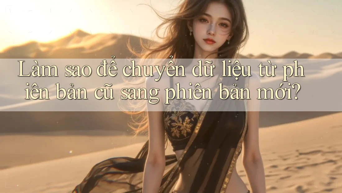 Làm sao để chuyển dữ liệu từ phiên bản cũ sang phiên bản mới? Làm sao để chuyển dữ liệu từ phiên bản cũ sang phiên bản mới?