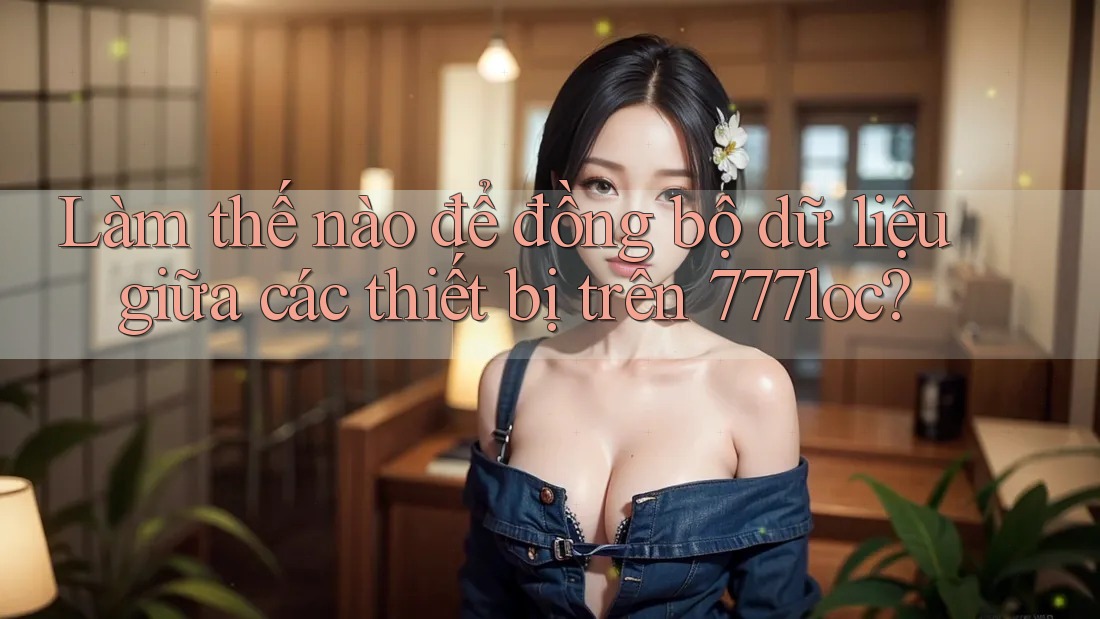 Làm thế nào để đồng bộ dữ liệu giữa các thiết bị trên 777loc? Làm thế nào để đồng bộ dữ liệu giữa các thiết bị trên 777loc?