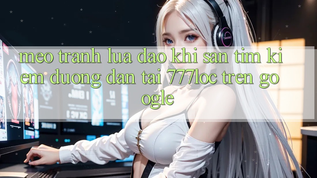 Mẹo Tránh Lừa Đảo Khi Săn tìm Kiếm Đường dẫn Tải 777loc Trên Google