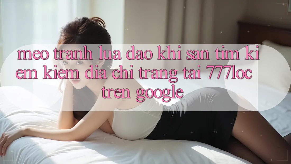 Mẹo Tránh Lừa Đảo Khi Săn tìm kiếm Kiếm Địa chỉ trang Tải 777loc Trên Google