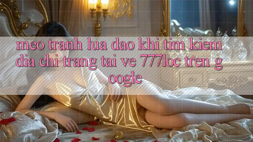 Mẹo Tránh Lừa Đảo Khi Tìm Kiếm Địa chỉ trang Tải về 777loc Trên Google