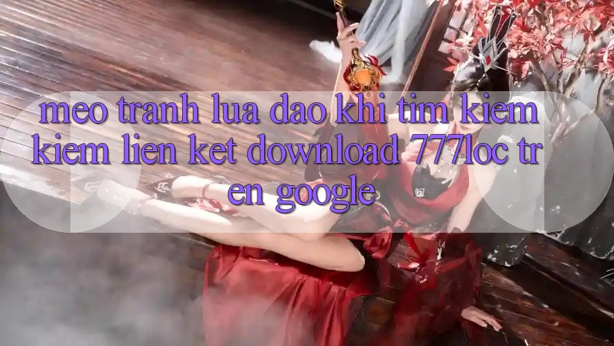 Mẹo Tránh Lừa Đảo Khi Tìm kiếm Kiếm Liên kết Download 777loc Trên Google