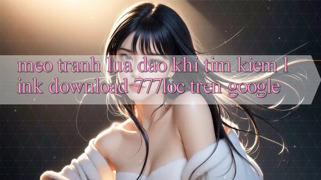 Mẹo Tránh Lừa Đảo Khi Tìm Kiếm Link Download 777loc Trên Google