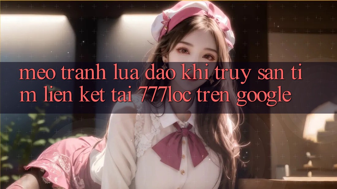 Mẹo Tránh Lừa Đảo Khi Truy săn tìm Liên kết Tải 777loc Trên Google