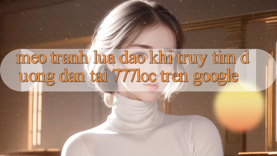 Mẹo Tránh Lừa Đảo Khi Truy tìm Đường dẫn Tải 777loc Trên Google