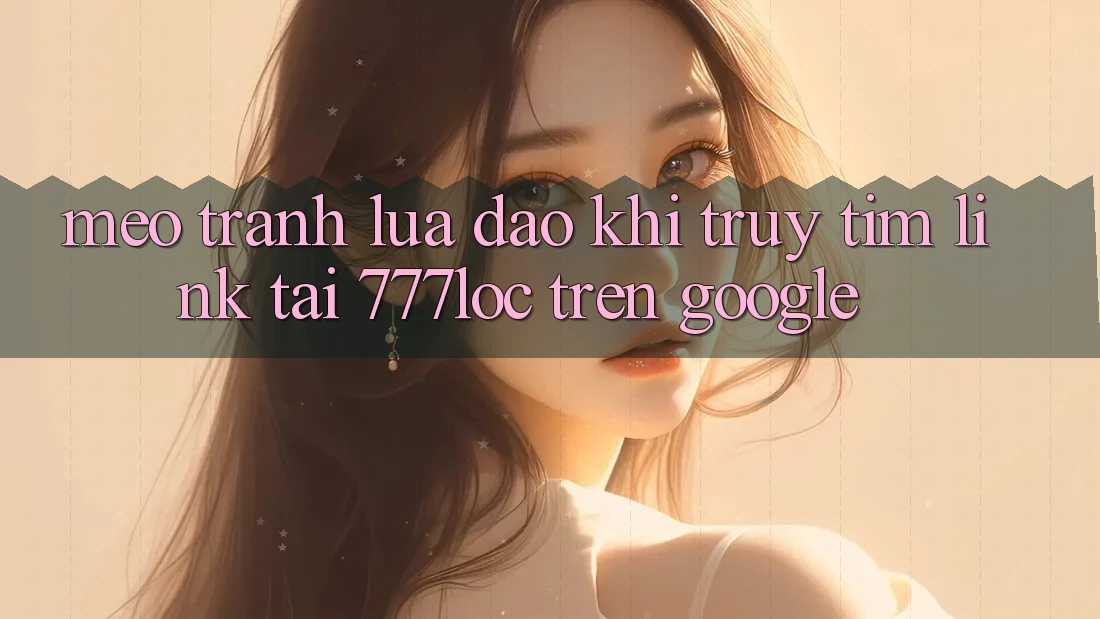 Mẹo Tránh Lừa Đảo Khi Truy tìm Link Tải 777loc Trên Google