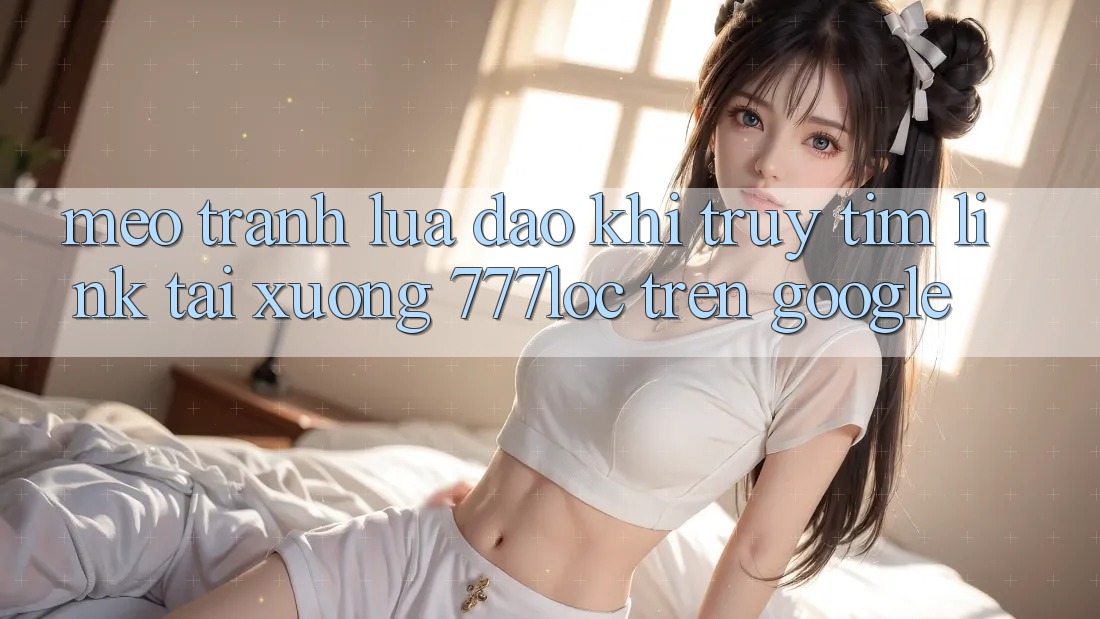 Mẹo Tránh Lừa Đảo Khi Truy tìm Link Tải xuống 777loc Trên Google Mẹo Tránh Lừa Đảo Khi Truy tìm Link Tải xuống 777loc Trên Google