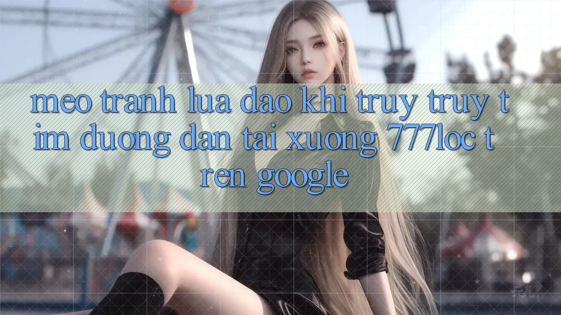 Mẹo Tránh Lừa Đảo Khi Truy truy tìm Đường dẫn Tải xuống 777loc Trên Google Mẹo Tránh Lừa Đảo Khi Truy truy tìm Đường dẫn Tải xuống 777loc Trên Google