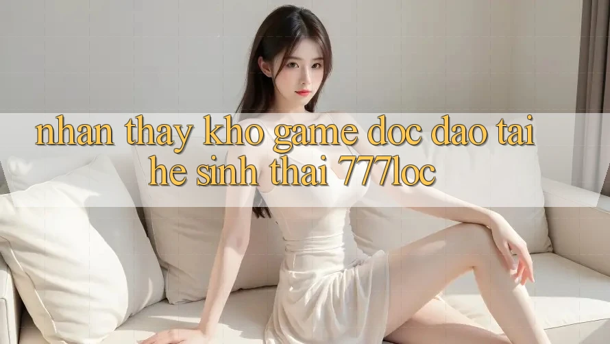 Nhận thấy Kho Game Độc Đáo Tại Hệ Sinh Thái 777loc Nhận thấy Kho Game Độc Đáo Tại Hệ Sinh Thái 777loc