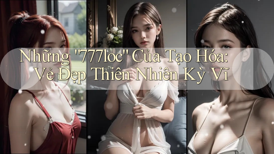 Những “777loc” Của Tạo Hóa: Vẻ Đẹp Thiên Nhiên Kỳ Vĩ Những “777loc” Của Tạo Hóa: Vẻ Đẹp Thiên Nhiên Kỳ Vĩ