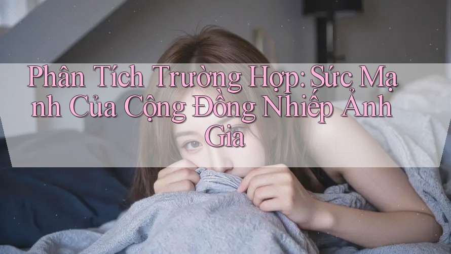 Phân Tích Trường Hợp: Sức Mạnh Của Cộng Đồng Nhiếp Ảnh Gia