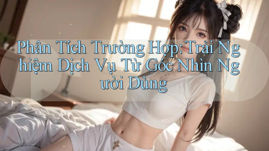 Phân Tích Trường Hợp: Trải Nghiệm Dịch Vụ Từ Góc Nhìn Người Dùng