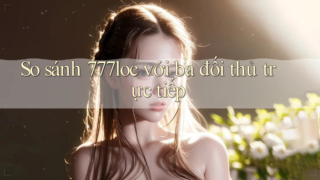 So sánh 777loc với ba đối thủ trực tiếp So sánh 777loc với ba đối thủ trực tiếp