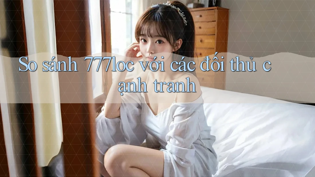 So sánh 777loc với các đối thủ cạnh tranh