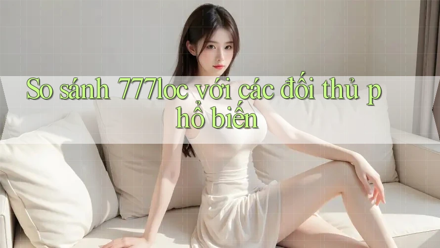 So sánh 777loc với các đối thủ phổ biến