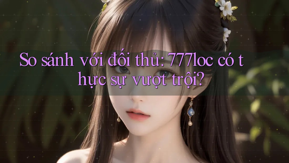 So sánh với đối thủ: 777loc có thực sự vượt trội?