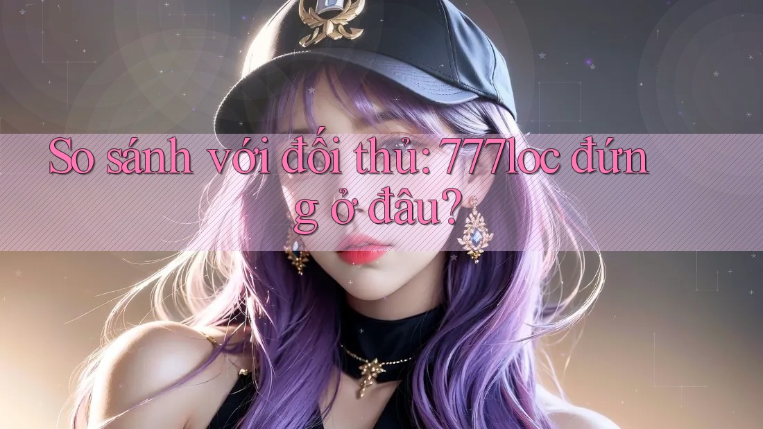 So sánh với đối thủ: 777loc đứng ở đâu? So sánh với đối thủ: 777loc đứng ở đâu?