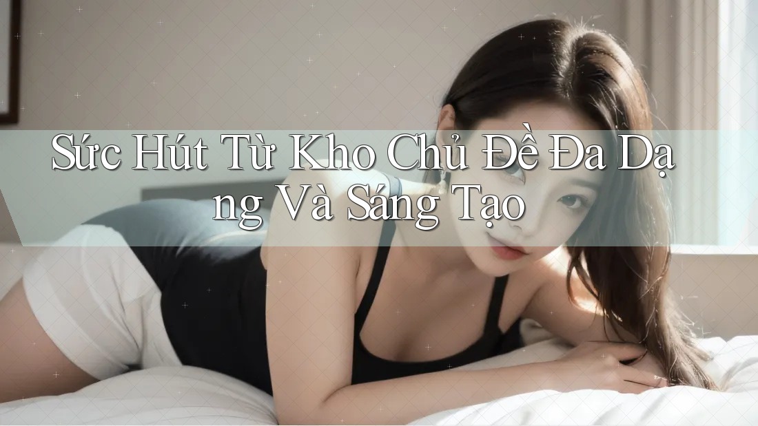 Sức Hút Từ Kho Chủ Đề Đa Dạng Và Sáng Tạo Sức Hút Từ Kho Chủ Đề Đa Dạng Và Sáng Tạo
