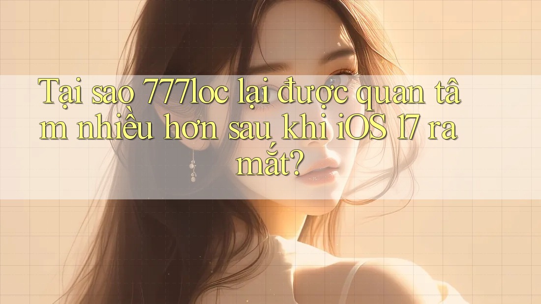 Tại sao 777loc lại được quan tâm nhiều hơn sau khi iOS 17 ra mắt?